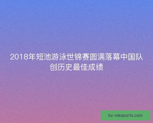 2018年短池游泳世锦赛圆满落幕中国队创历史最佳成绩