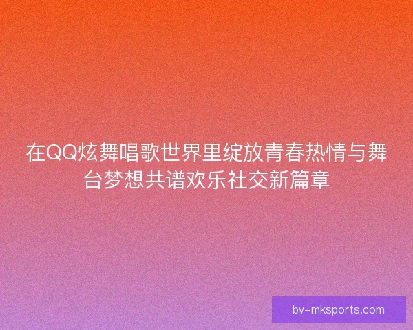 在QQ炫舞唱歌世界里绽放青春热情与舞台梦想共谱欢乐社交新篇章