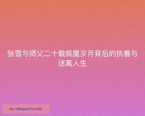 张雪与师父二十载疯魔岁月背后的执着与迷离人生 张雪与师父二十载疯魔岁月背后的执着与迷离人生