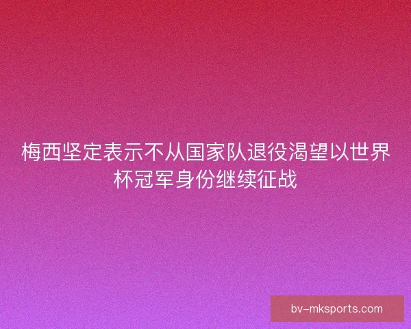 梅西坚定表示不从国家队退役渴望以世界杯冠军身份继续征战