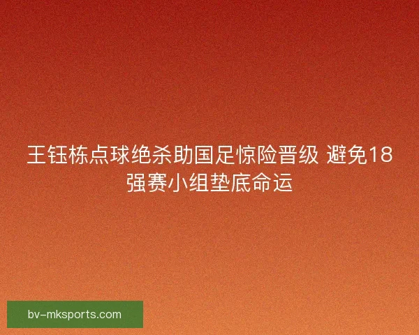 王钰栋点球绝杀助国足惊险晋级 避免18强赛小组垫底命运