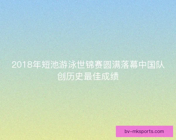 2018年短池游泳世锦赛圆满落幕中国队创历史最佳成绩