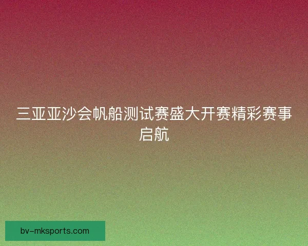 三亚亚沙会帆船测试赛盛大开赛精彩赛事启航