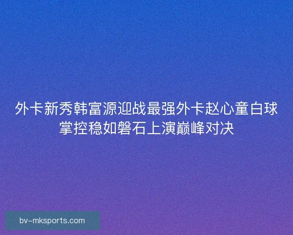 外卡新秀韩富源迎战最强外卡赵心童白球掌控稳如磐石上演巅峰对决