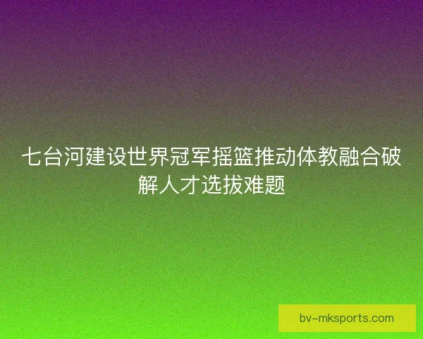 七台河建设世界冠军摇篮推动体教融合破解人才选拔难题