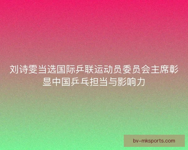 刘诗雯当选国际乒联运动员委员会主席彰显中国乒乓担当与影响力