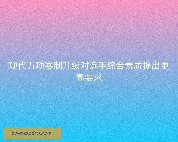现代五项赛制升级对选手综合素质提出更高要求