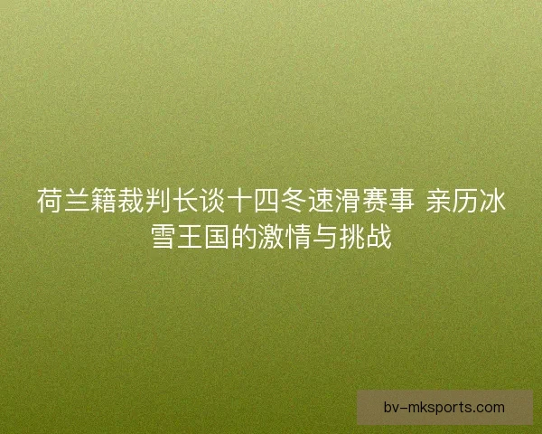荷兰籍裁判长谈十四冬速滑赛事 亲历冰雪王国的激情与挑战