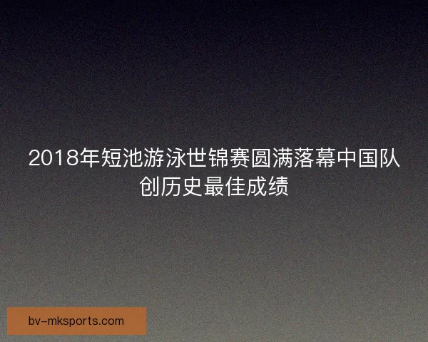 2018年短池游泳世锦赛圆满落幕中国队创历史最佳成绩 2018年短池游泳世锦赛圆满落幕中国队创历史最佳成绩