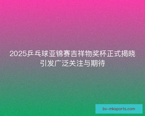 2025乒乓球亚锦赛吉祥物奖杯正式揭晓引发广泛关注与期待