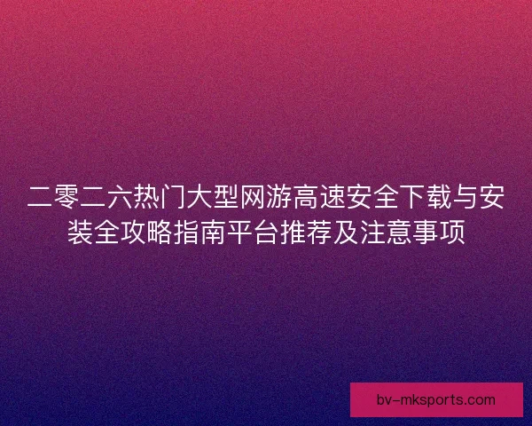 二零二六热门大型网游高速安全下载与安装全攻略指南平台推荐及注意事项