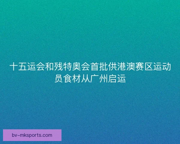 十五运会和残特奥会首批供港澳赛区运动员食材从广州启运