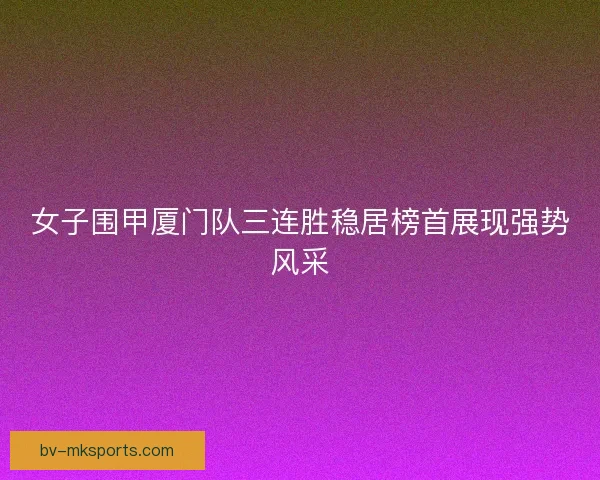 女子围甲厦门队三连胜稳居榜首展现强势风采