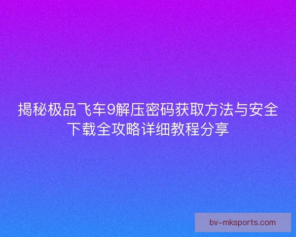 揭秘极品飞车9解压密码获取方法与安全下载全攻略详细教程分享